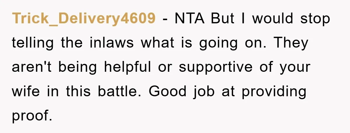 Trick_Delivery4609 − NTA But I would stop telling the inlaws what is going on. They aren't being helpful or supportive of your wife in this battle. Good job at providing...
