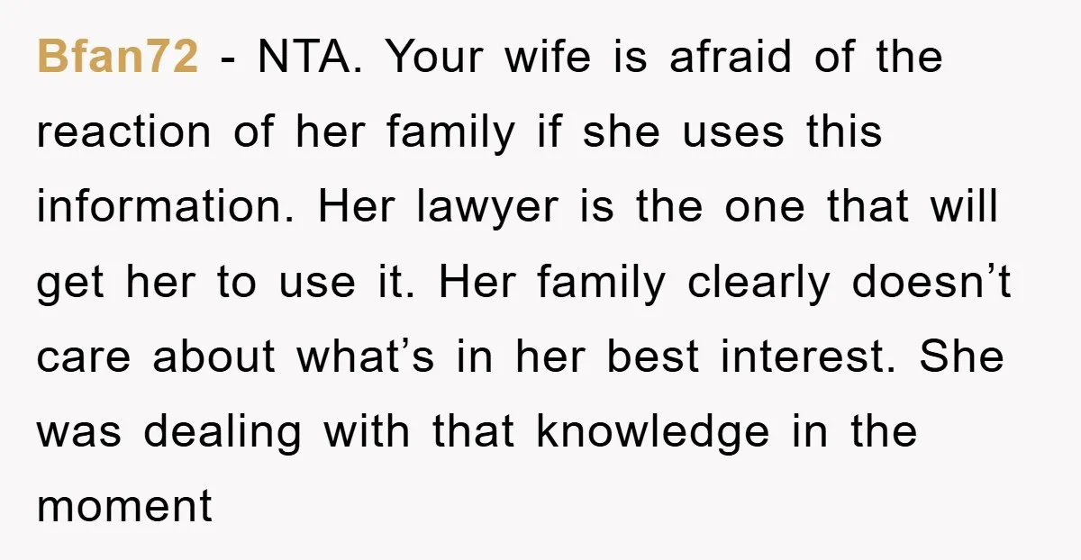 Bfan72 − NTA. Your wife is afraid of the reaction of her family if she uses this information. Her lawyer is the one that will get her to use it....