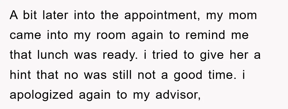 A bit later into the appointment, my mom came into my room again to remind me that lunch was ready. i tried to give her a hint that no was...