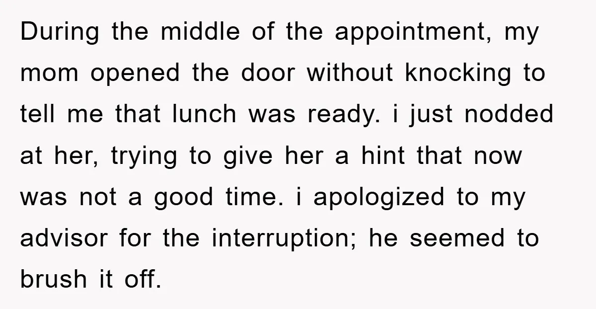 During the middle of the appointment, my mom opened the door without knocking to tell me that lunch was ready. i just nodded at her, trying to give her a...