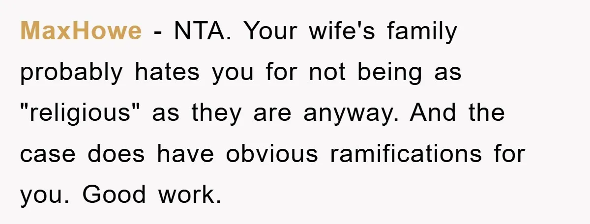 MaxHowe − NTA. Your wife's family probably hates you for not being as "religious" as they are anyway. And the case does have obvious ramifications for you. Good work.