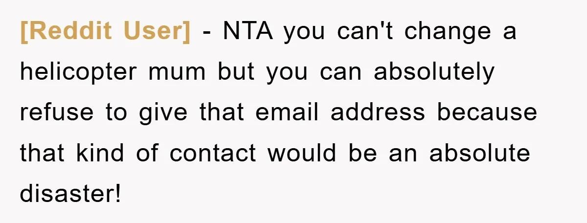[Reddit User] − NTA you can't change a helicopter mum but you can absolutely refuse to give that email address because that kind of contact would be an absolute disaster!