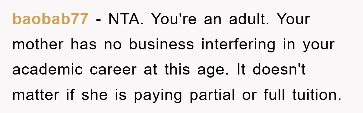 baobab77 − NTA. You're an adult. Your mother has no business interfering in your academic career at this age. It doesn't matter if she is paying partial or full tuition.