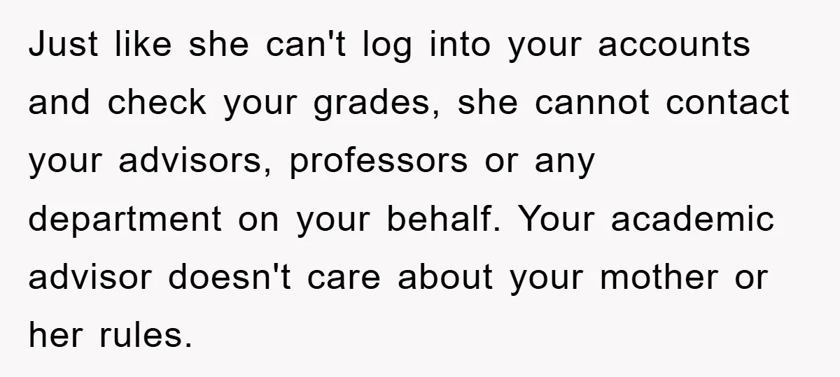 Just like she can't log into your accounts and check your grades, she cannot contact your advisors, professors or any department on your behalf. Your academic advisor doesn't care about...