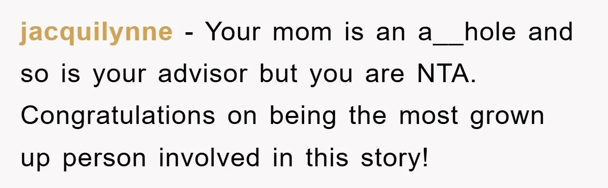 jacquilynne − Your mom is an a__hole and so is your advisor but you are NTA. Congratulations on being the most grown up person involved in this story!