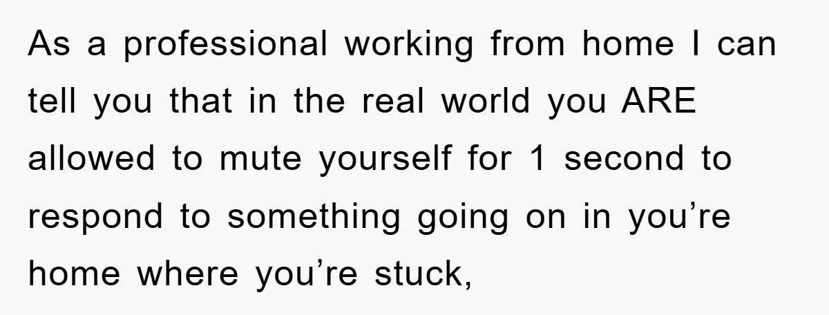 As a professional working from home I can tell you that in the real world you ARE allowed to mute yourself for 1 second to respond to something going on...