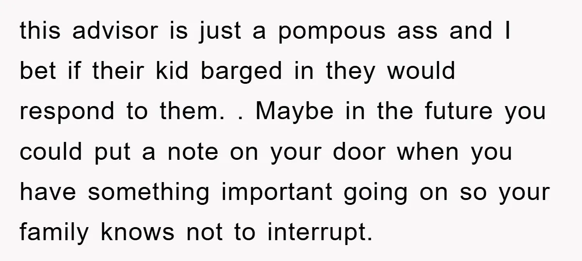 this advisor is just a pompous ass and I bet if their kid barged in they would respond to them. . Maybe in the future you could put a note...