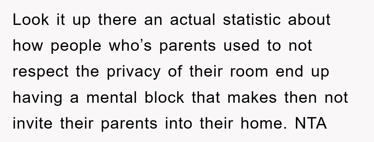 Look it up there an actual statistic about how people who’s parents used to not respect the privacy of their room end up having a mental block that makes then...
