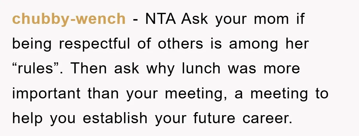 chubby-wench − NTA Ask your mom if being respectful of others is among her “rules”. Then ask why lunch was more important than your meeting, a meeting to help you...