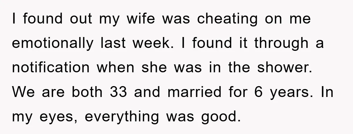 I found out my wife was cheating on me emotionally last week. I found it through a notification when she was in the shower. We are both 33 and married...