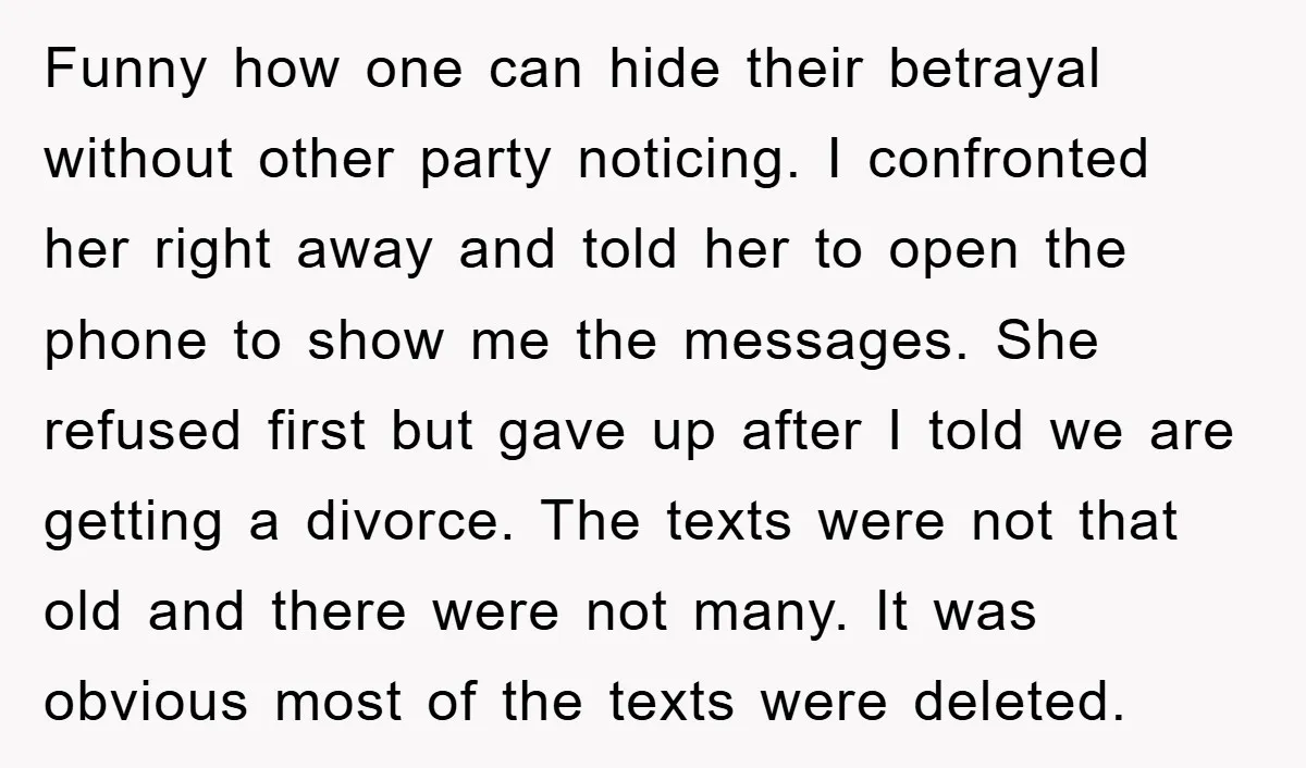Funny how one can hide their betrayal without other party noticing. I confronted her right away and told her to open the phone to show me the messages. She refused...