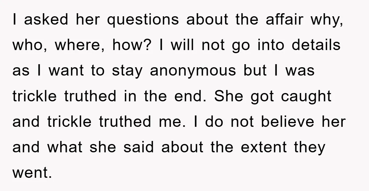 I asked her questions about the affair why, who, where, how? I will not go into details as I want to stay anonymous but I was trickle truthed in the...