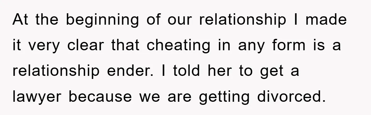 At the beginning of our relationship I made it very clear that cheating in any form is a relationship ender. I told her to get a lawyer because we are...