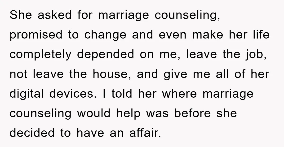 She asked for marriage counseling, promised to change and even make her life completely depended on me, leave the job, not leave the house, and give me all of her...