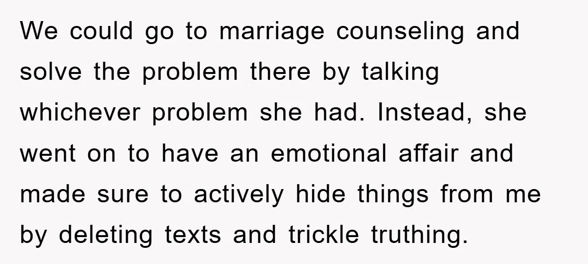 We could go to marriage counseling and solve the problem there by talking whichever problem she had. Instead, she went on to have an emotional affair and made sure to...