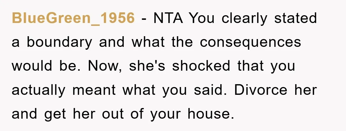BlueGreen_1956 − NTA You clearly stated a boundary and what the consequences would be. Now, she's shocked that you actually meant what you said. Divorce her and get her out...