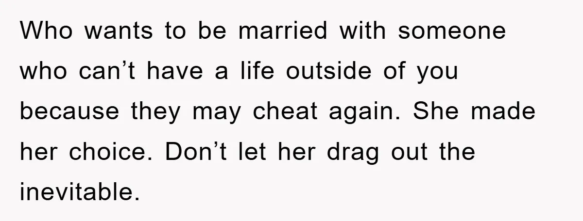 Who wants to be married with someone who can’t have a life outside of you because they may cheat again. She made her choice. Don’t let her drag out the...
