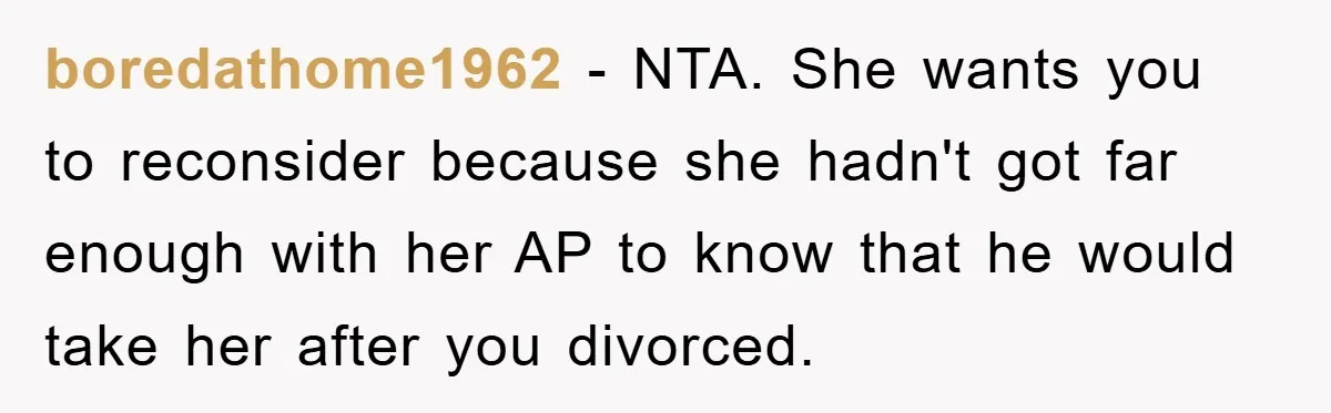 boredathome1962 − NTA. She wants you to reconsider because she hadn't got far enough with her AP to know that he would take her after you divorced.