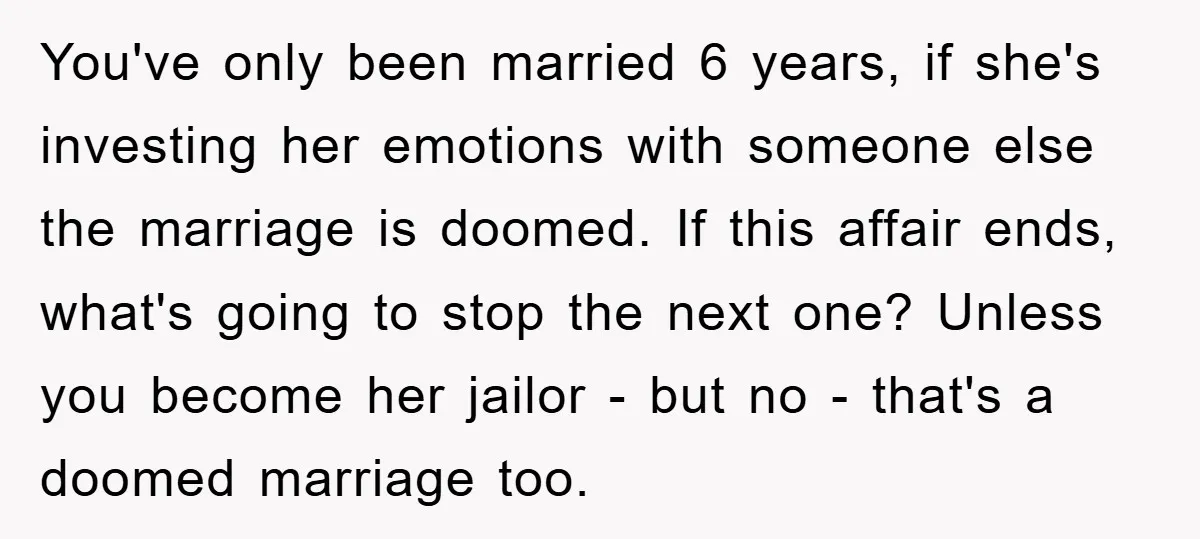 You've only been married 6 years, if she's investing her emotions with someone else the marriage is doomed. If this affair ends, what's going to stop the next one? Unless...