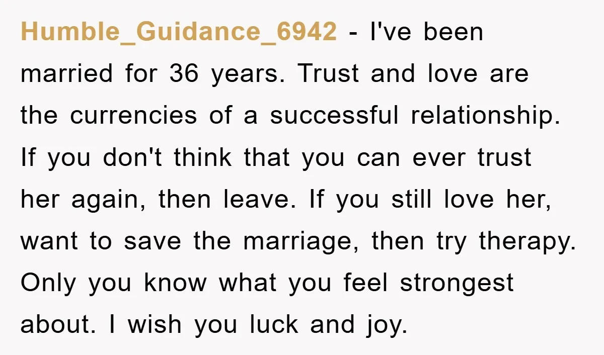 Humble_Guidance_6942 − I've been married for 36 years. Trust and love are the currencies of a successful relationship. If you don't think that you can ever trust her again, then...
