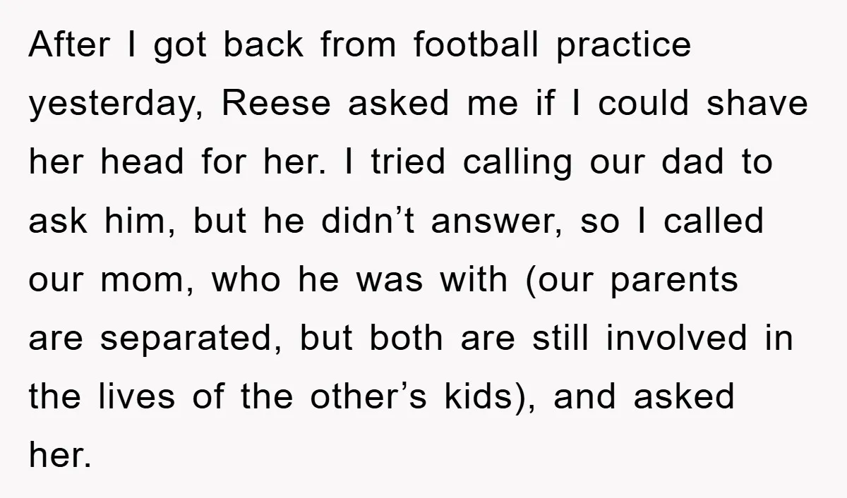 After I got back from football practice yesterday, Reese asked me if I could shave her head for her. I tried calling our dad to ask him, but he didn’t...