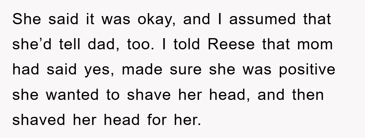 She said it was okay, and I assumed that she’d tell dad, too. I told Reese that mom had said yes, made sure she was positive she wanted to shave...
