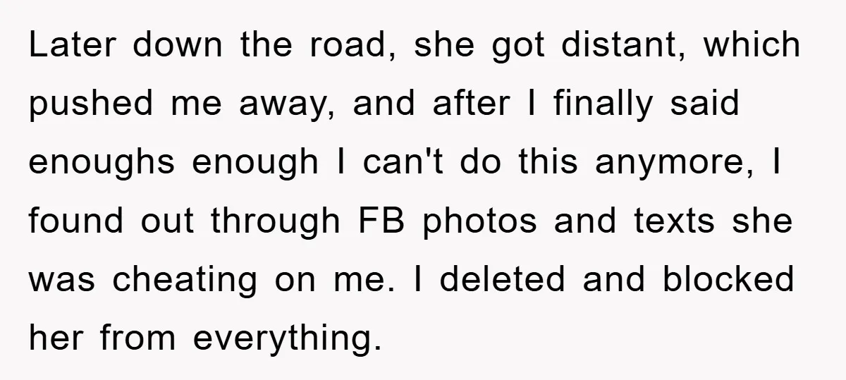 Later down the road, she got distant, which pushed me away, and after I finally said enoughs enough I can't do this anymore, I found out through FB photos and...