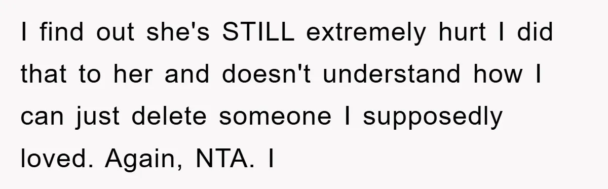 I find out she's STILL extremely hurt I did that to her and doesn't understand how I can just delete someone I supposedly loved. Again, NTA. I