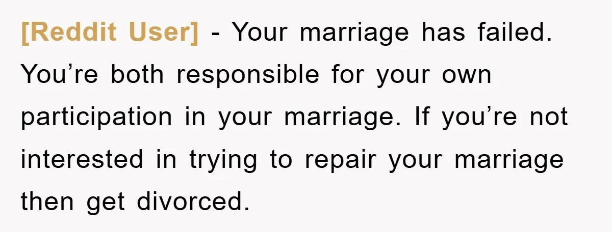 [Reddit User] − Your marriage has failed. You’re both responsible for your own participation in your marriage. If you’re not interested in trying to repair your marriage then get divorced.