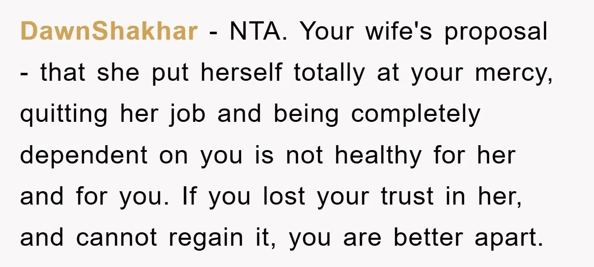 DawnShakhar − NTA. Your wife's proposal - that she put herself totally at your mercy, quitting her job and being completely dependent on you is not healthy for her and...