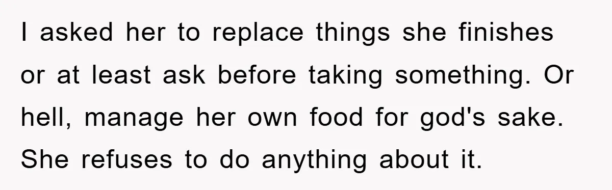 I asked her to replace things she finishes or at least ask before taking something. Or hell, manage her own food for god's sake. She refuses to do anything about...