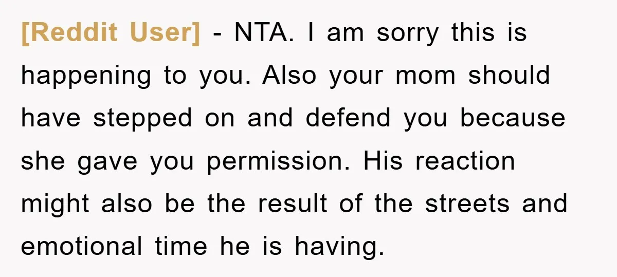 [Reddit User] − NTA. I am sorry this is happening to you. Also your mom should have stepped on and defend you because she gave you permission. His reaction might...