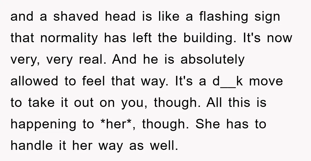 and a shaved head is like a flashing sign that normality has left the building. It's now very, very real. And he is absolutely allowed to feel that way. It's...