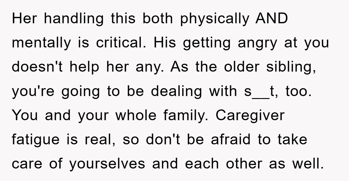Her handling this both physically AND mentally is critical. His getting angry at you doesn't help her any. As the older sibling, you're going to be dealing with s__t, too....
