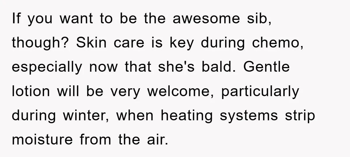 If you want to be the awesome sib, though? Skin care is key during chemo, especially now that she's bald. Gentle lotion will be very welcome, particularly during winter, when...