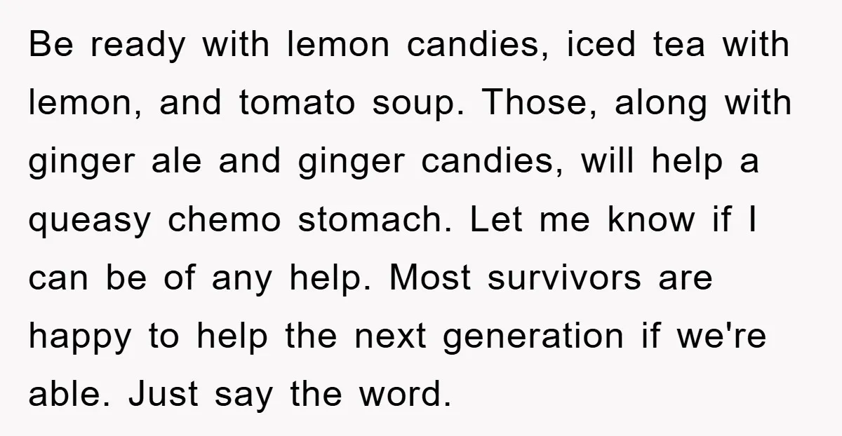 Be ready with lemon candies, iced tea with lemon, and tomato soup. Those, along with ginger ale and ginger candies, will help a queasy chemo stomach. Let me know if...