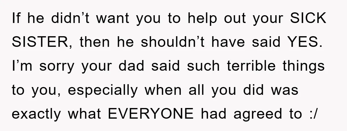 If he didn’t want you to help out your SICK SISTER, then he shouldn’t have said YES. I’m sorry your dad said such terrible things to you, especially when all...