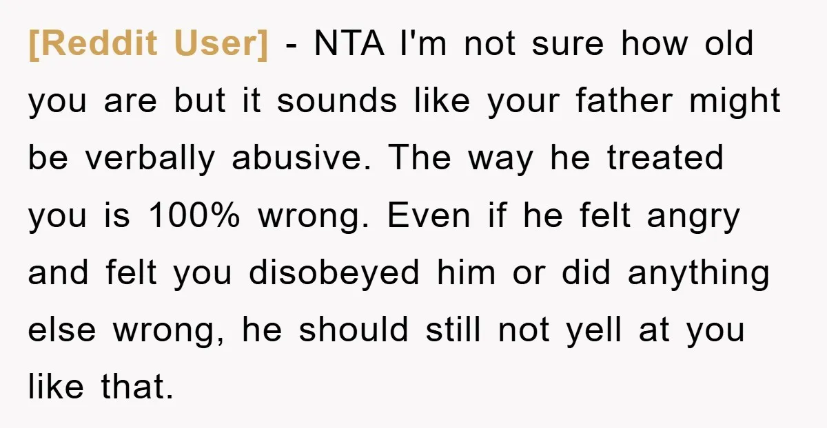 [Reddit User] − NTA I'm not sure how old you are but it sounds like your father might be verbally abusive. The way he treated you is 100% wrong. Even...