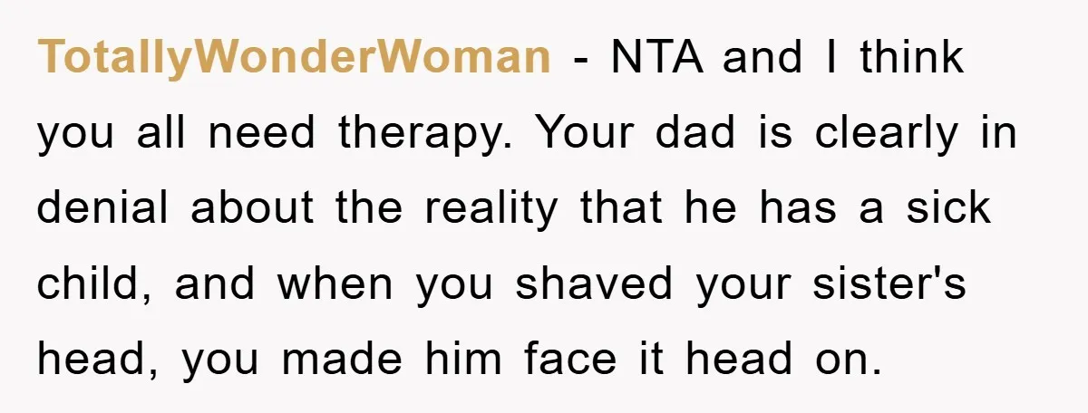 TotallyWonderWoman − NTA and I think you all need therapy. Your dad is clearly in denial about the reality that he has a sick child, and when you shaved your...