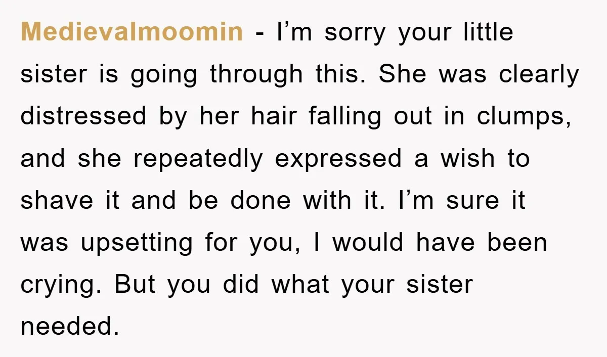 Medievalmoomin − I’m sorry your little sister is going through this. She was clearly distressed by her hair falling out in clumps, and she repeatedly expressed a wish to shave...