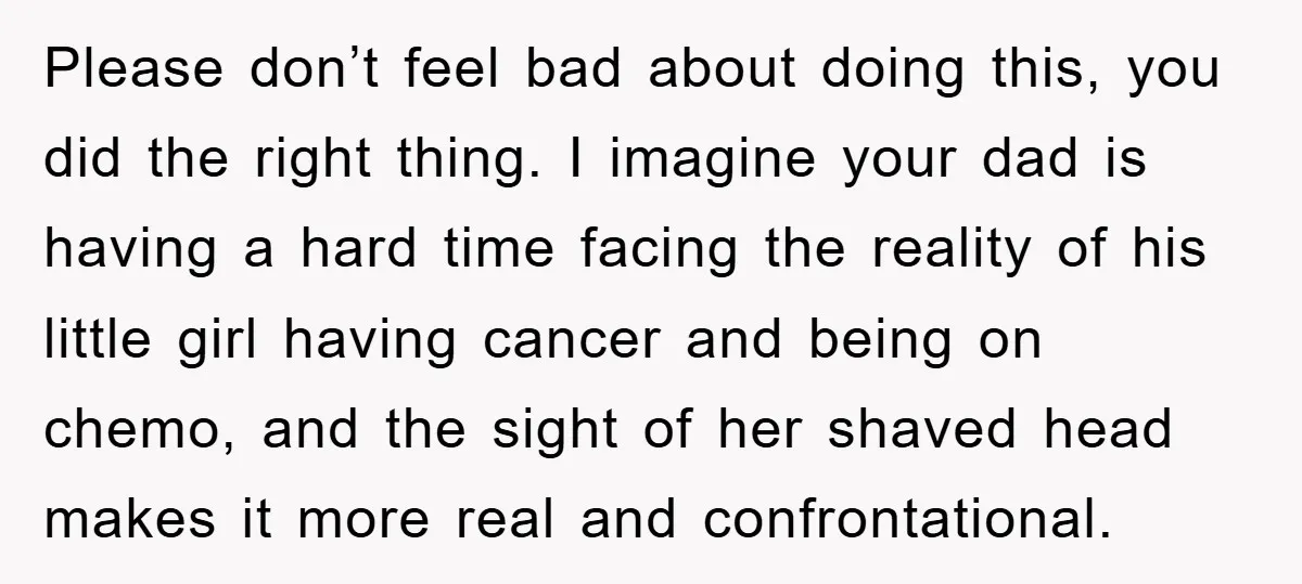 Please don’t feel bad about doing this, you did the right thing. I imagine your dad is having a hard time facing the reality of his little girl having cancer...