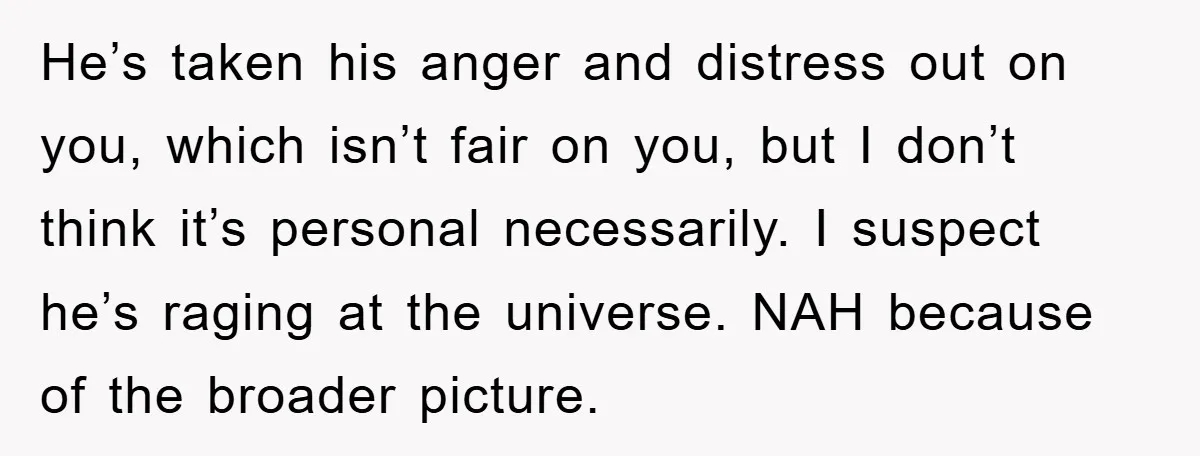 He’s taken his anger and distress out on you, which isn’t fair on you, but I don’t think it’s personal necessarily. I suspect he’s raging at the universe. NAH because...