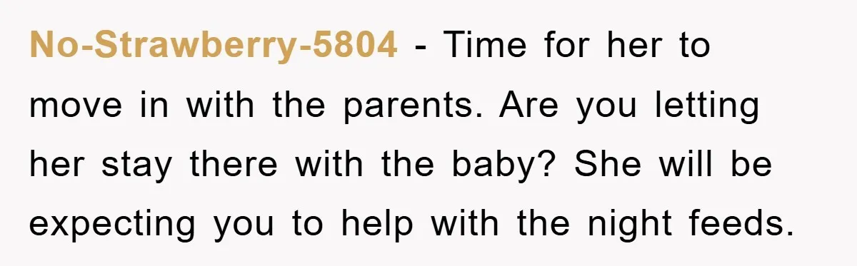 No-Strawberry-5804 − Time for her to move in with the parents. Are you letting her stay there with the baby? She will be expecting you to help with the night...