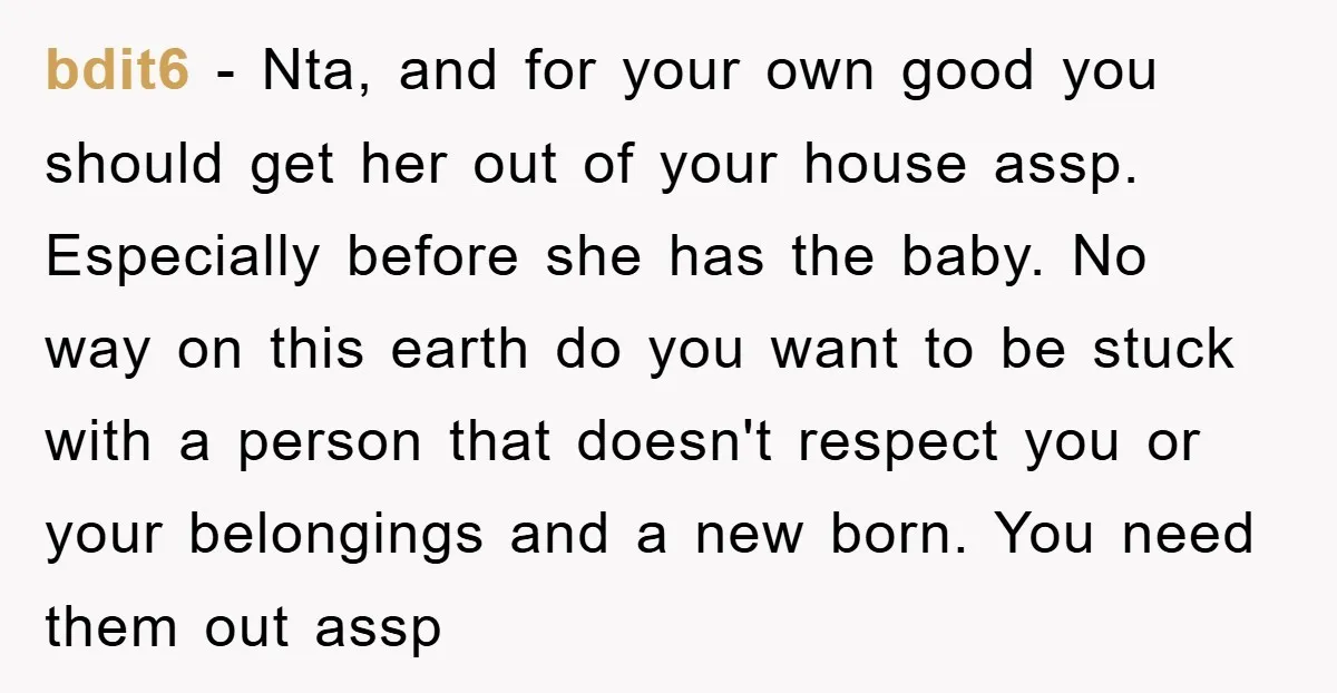 bdit6 − Nta, and for your own good you should get her out of your house assp. Especially before she has the baby. No way on this earth do you...