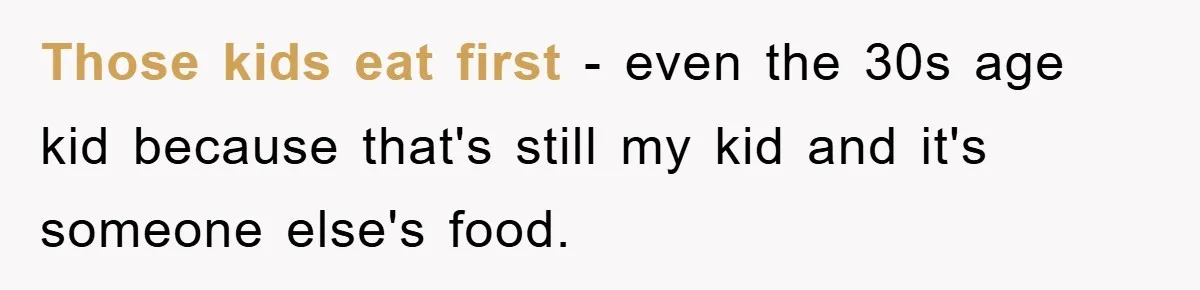 Those kids eat first - even the 30s age kid because that's still my kid and it's someone else's food.