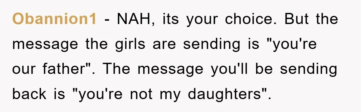 Obannion1 − NAH, its your choice. But the message the girls are sending is "you're our father". The message you'll be sending back is "you're not my daughters".