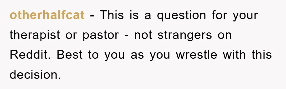 otherhalfcat − This is a question for your therapist or pastor - not strangers on Reddit. Best to you as you wrestle with this decision.