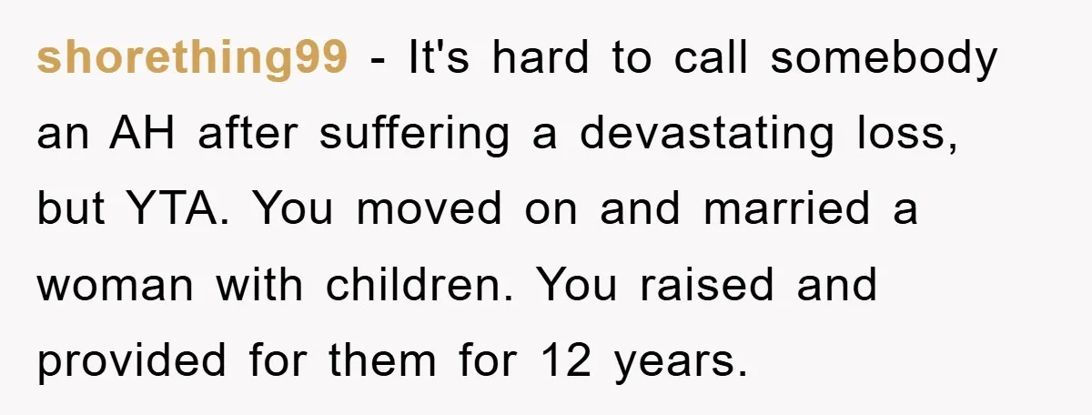 shorething99 − It's hard to call somebody an AH after suffering a devastating loss, but YTA. You moved on and married a woman with children. You raised and provided for...