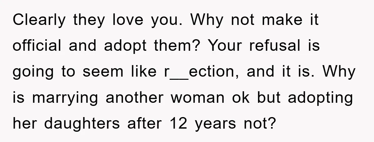 Clearly they love you. Why not make it official and adopt them? Your refusal is going to seem like r__ection, and it is. Why is marrying another woman ok but...