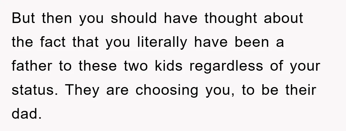 But then you should have thought about the fact that you literally have been a father to these two kids regardless of your status. They are choosing you, to be...